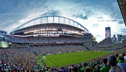 球王会体育官方网站-辽宁队总决赛完美收官，成功夺得总冠军，辽宁队总决赛战绩