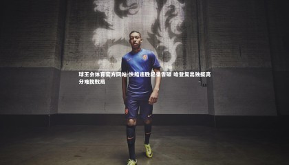 球王会体育官方网站-快船连胜纪录告破 哈登复出独揽高分难挽败局