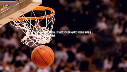 球王会体育官方网站-亚洲篮球比赛的激烈程度超乎想象，亚洲篮球赛事有哪些
