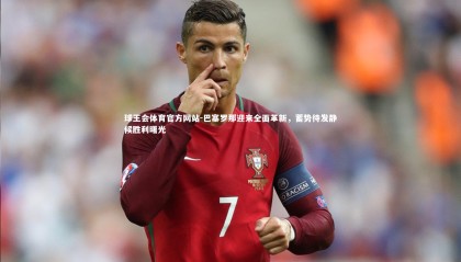 球王会体育官方网站-巴塞罗那迎来全面革新，蓄势待发静候胜利曙光