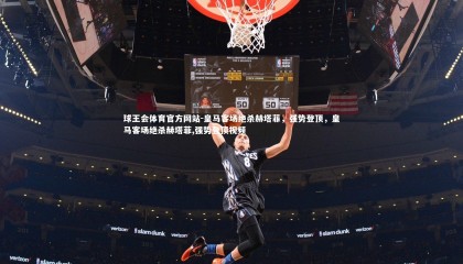 球王会体育官方网站-皇马客场绝杀赫塔菲，强势登顶，皇马客场绝杀赫塔菲,强势登顶视频