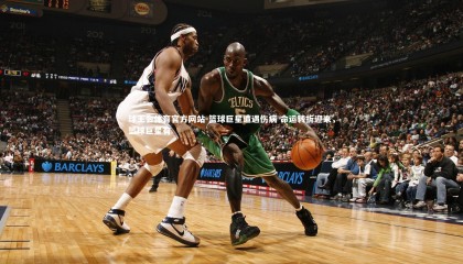 球王会体育官方网站-篮球巨星遭遇伤病 命运转折迎来，篮球巨星有