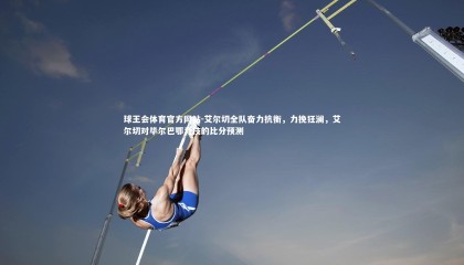 球王会体育官方网站-艾尔切全队奋力抗衡，力挽狂澜，艾尔切对毕尔巴鄂竞技的比分预测