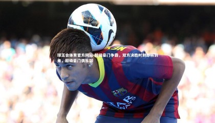 球王会体育官方网站-超级豪门争霸，双方决胜时刻即将到来，超级豪门俱乐部