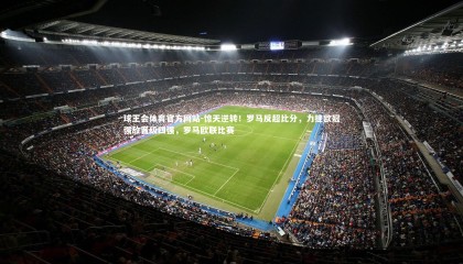 球王会体育官方网站-惊天逆转！罗马反超比分，力挫欧冠强敌晋级四强，罗马欧联比赛